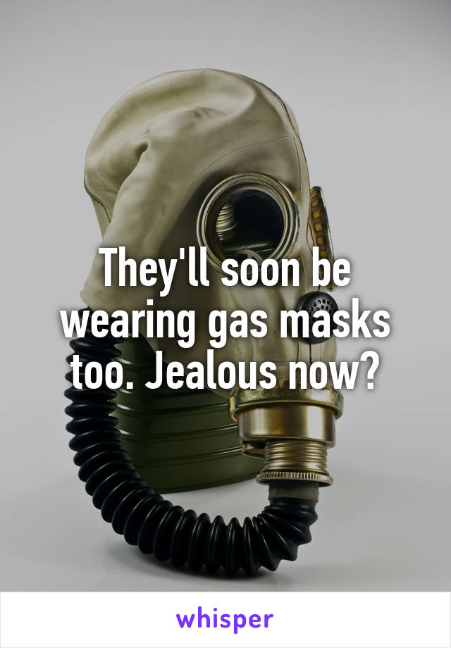 They'll soon be wearing gas masks too. Jealous now?