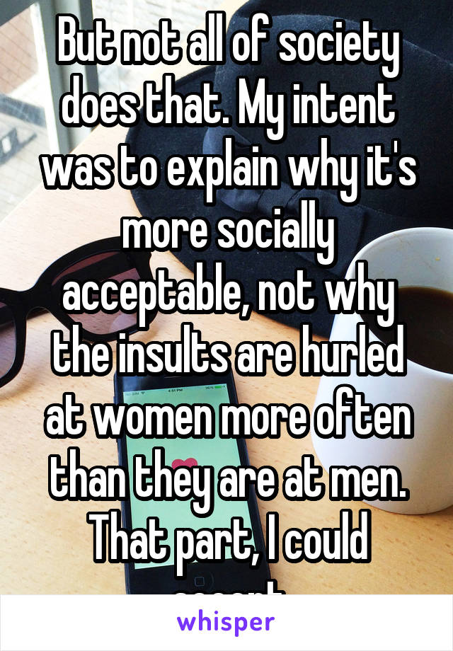 But not all of society does that. My intent was to explain why it's more socially acceptable, not why the insults are hurled at women more often than they are at men. That part, I could accept