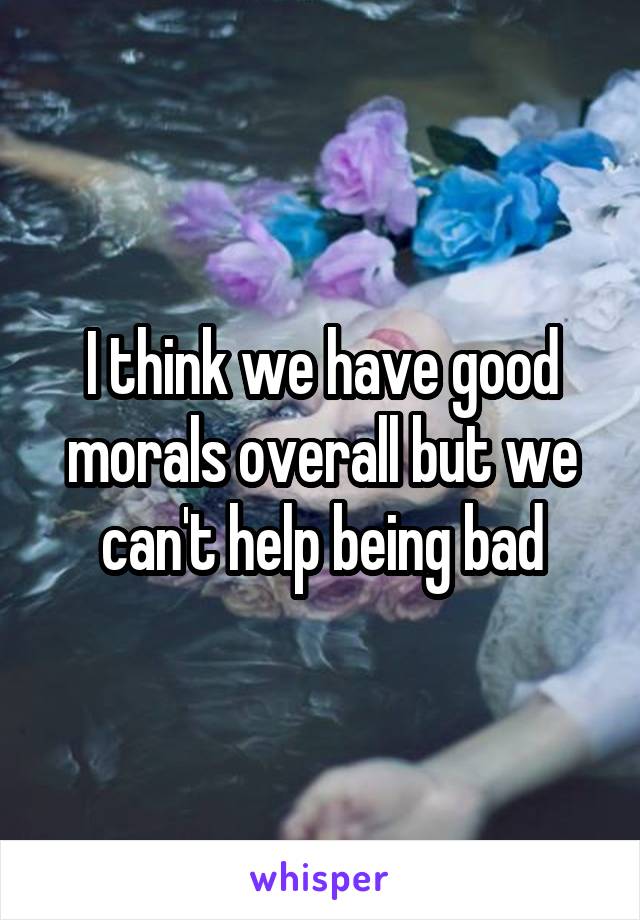 I think we have good morals overall but we can't help being bad