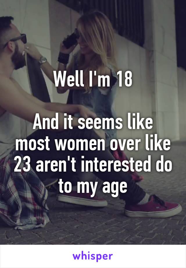 Well I'm 18

And it seems like most women over like 23 aren't interested do to my age