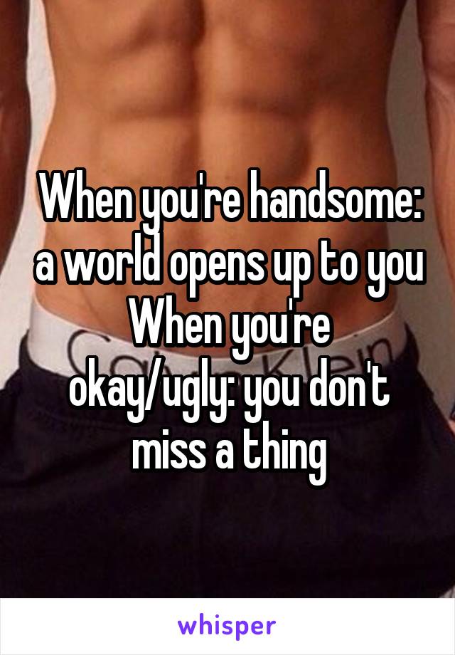 When you're handsome: a world opens up to you
When you're okay/ugly: you don't miss a thing
