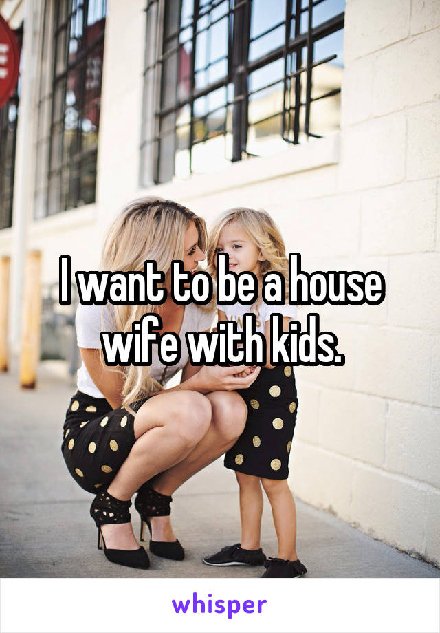 I want to be a house wife with kids.