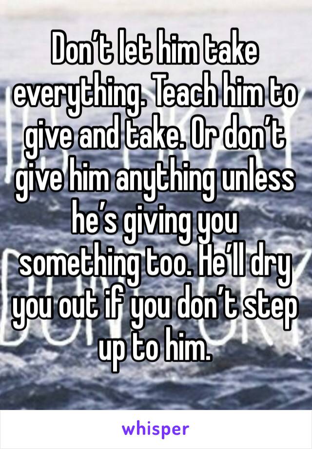 Don’t let him take everything. Teach him to give and take. Or don’t give him anything unless he’s giving you something too. He’ll dry you out if you don’t step up to him. 