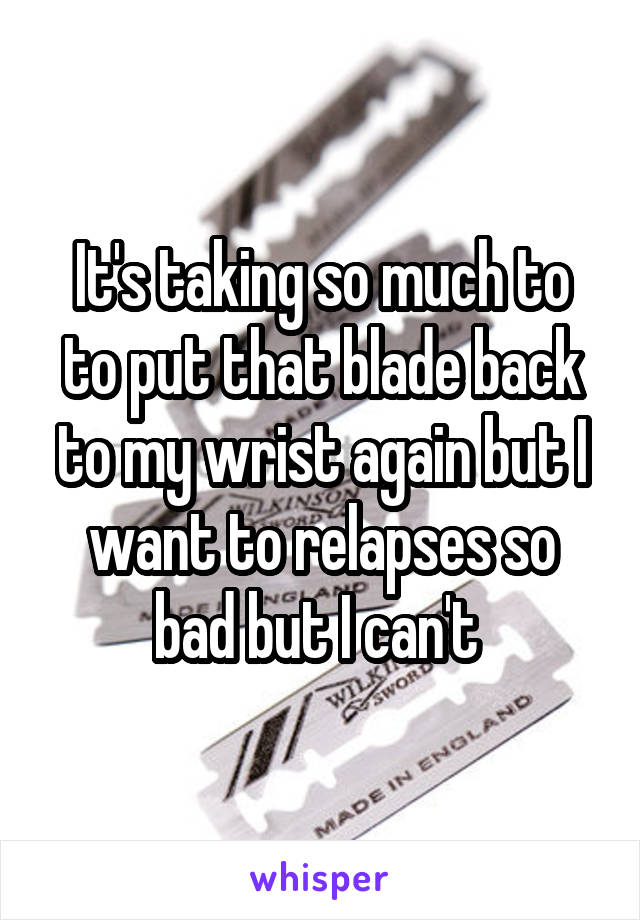 It's taking so much to to put that blade back to my wrist again but I want to relapses so bad but I can't 