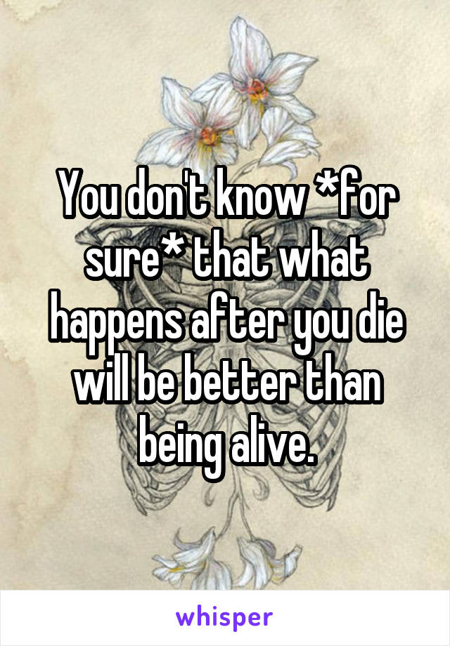 You don't know *for sure* that what happens after you die will be better than being alive.