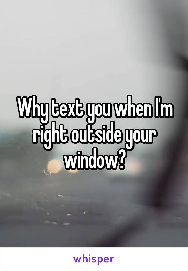 Why text you when I'm right outside your window?