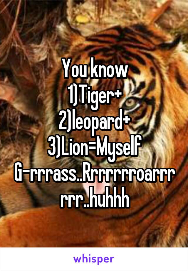You know
1)Tiger+
2)leopard+
3)Lion=Myself
G-rrrass..Rrrrrrroarrrrrr..huhhh