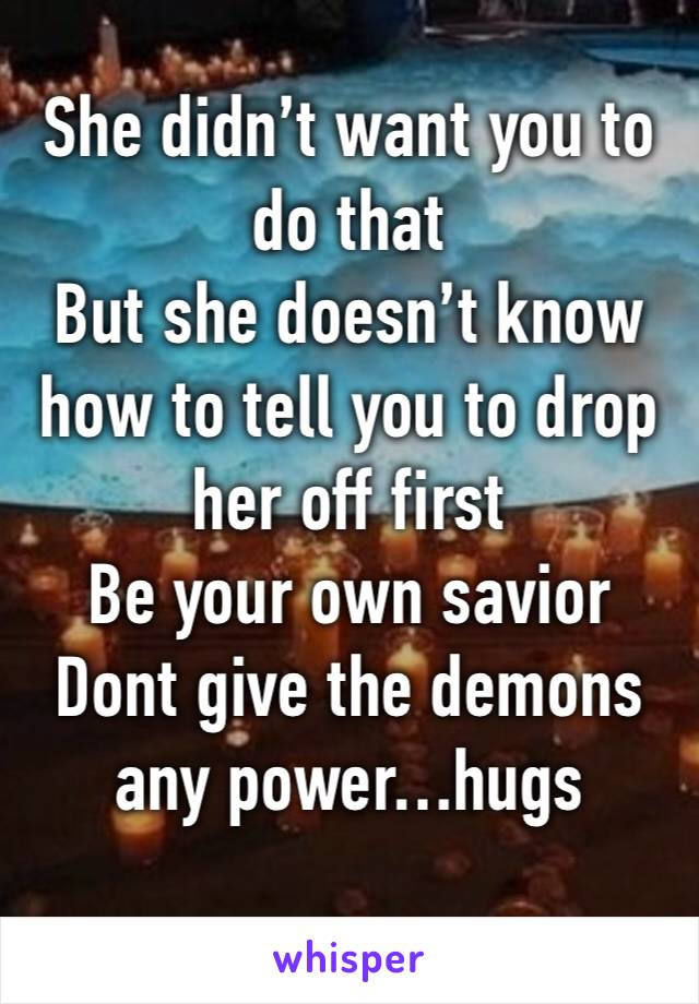 She didn’t want you to do that
But she doesn’t know how to tell you to drop her off first 
Be your own savior
Dont give the demons any power…hugs
