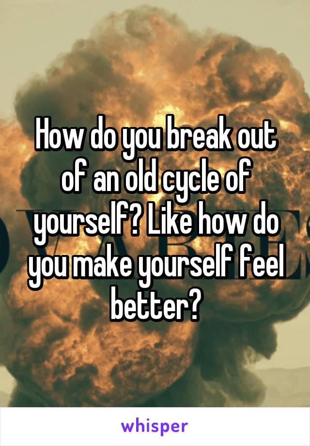 How do you break out of an old cycle of yourself? Like how do you make yourself feel better?