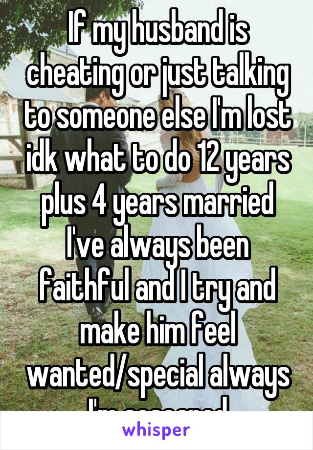If my husband is cheating or just talking to someone else I'm lost idk what to do 12 years plus 4 years married I've always been faithful and I try and make him feel wanted/special always I'm soscared