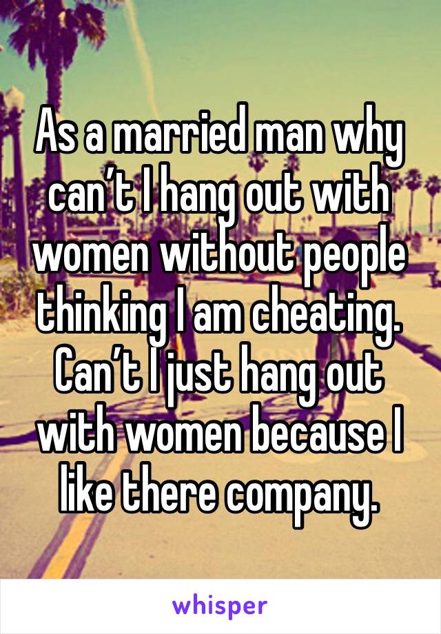 As a married man why can’t I hang out with women without people thinking I am cheating.  Can’t I just hang out with women because I like there company.