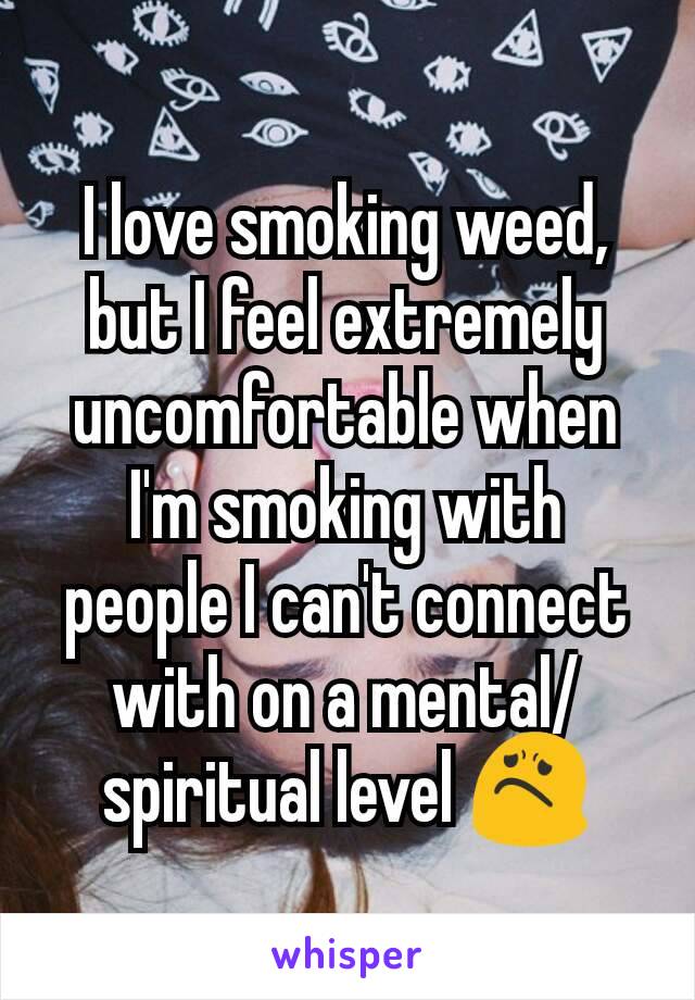 I love smoking weed, but I feel extremely uncomfortable when I'm smoking with people I can't connect with on a mental/spiritual level 😟