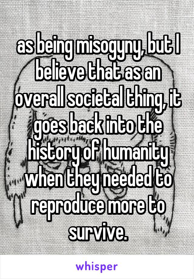 as being misogyny, but I believe that as an overall societal thing, it goes back into the history of humanity when they needed to reproduce more to survive.