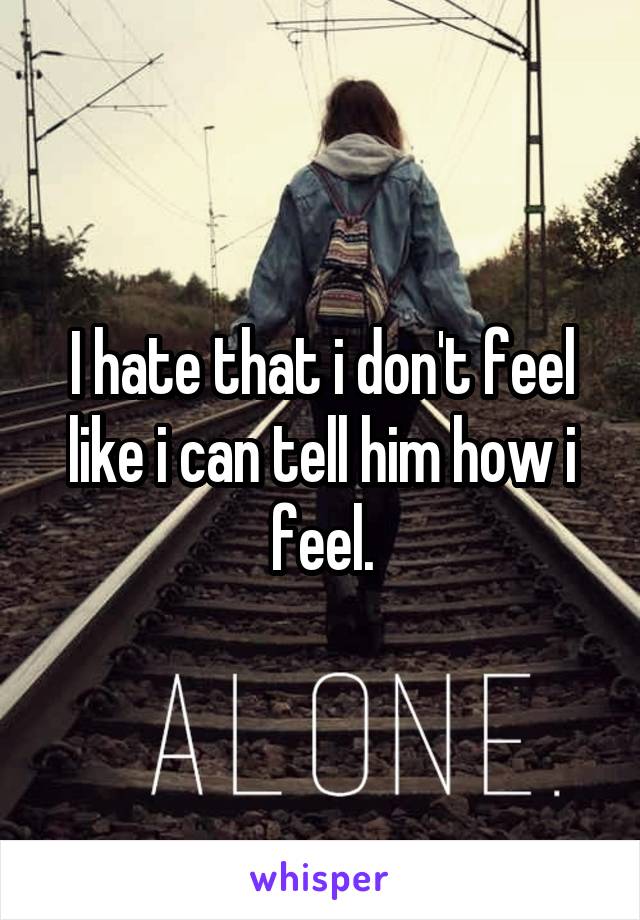 I hate that i don't feel like i can tell him how i feel.