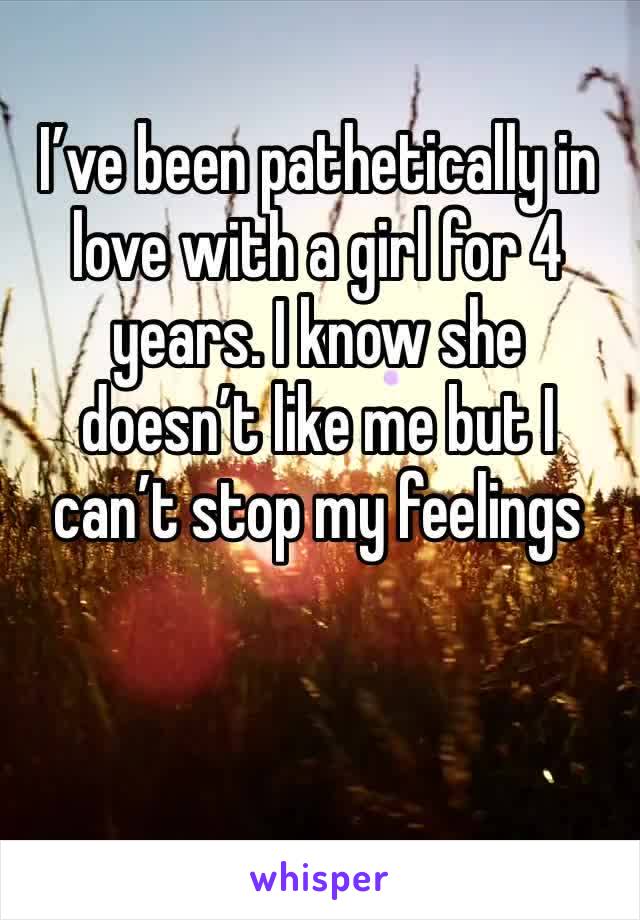 I’ve been pathetically in love with a girl for 4 years. I know she doesn’t like me but I can’t stop my feelings 