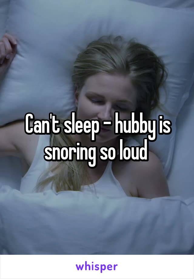Can't sleep - hubby is snoring so loud 