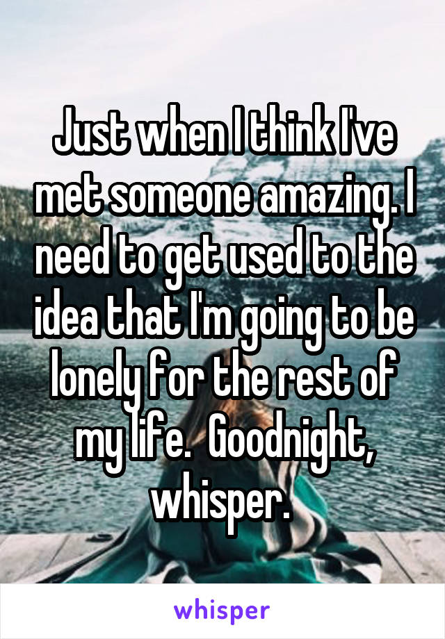 Just when I think I've met someone amazing. I need to get used to the idea that I'm going to be lonely for the rest of my life.  Goodnight, whisper. 