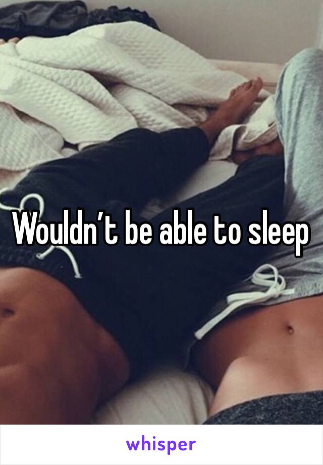 Wouldn’t be able to sleep 