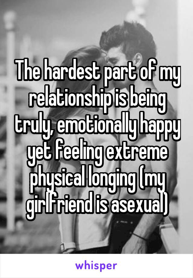 The hardest part of my relationship is being truly, emotionally happy yet feeling extreme physical longing (my girlfriend is asexual)
