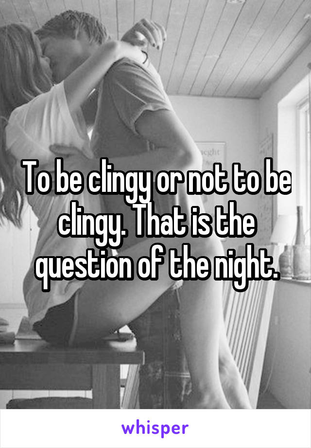 To be clingy or not to be clingy. That is the question of the night.