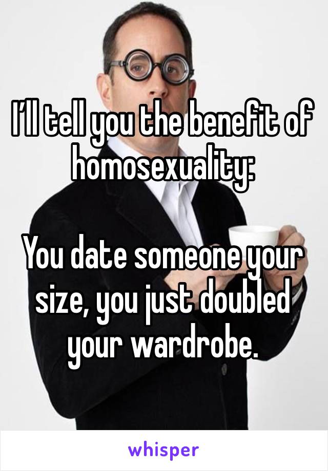 I’ll tell you the benefit of homosexuality: 

You date someone your size, you just doubled your wardrobe. 