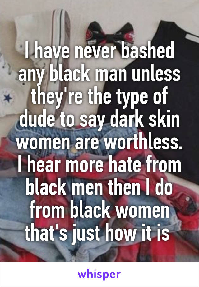 I have never bashed any black man unless they're the type of dude to say dark skin women are worthless. I hear more hate from black men then I do from black women that's just how it is 