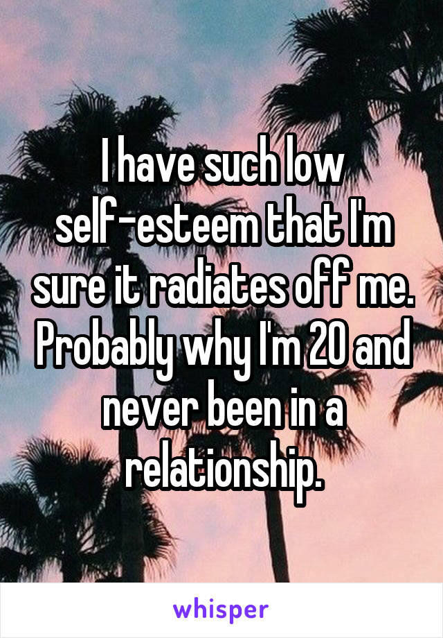 I have such low self-esteem that I'm sure it radiates off me. Probably why I'm 20 and never been in a relationship.