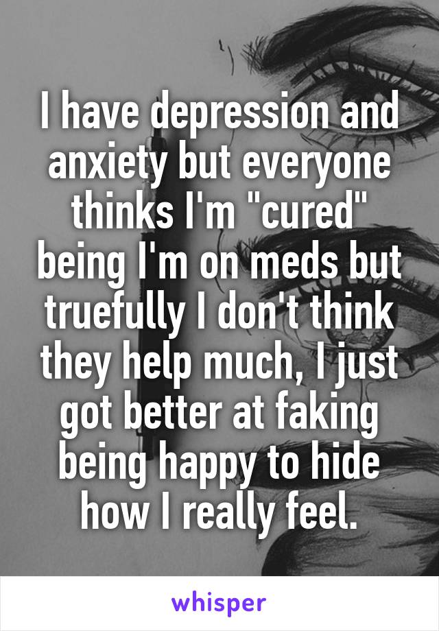 I have depression and anxiety but everyone thinks I'm "cured" being I'm on meds but truefully I don't think they help much, I just got better at faking being happy to hide how I really feel.