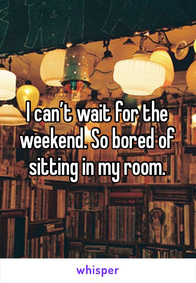 I can’t wait for the weekend. So bored of sitting in my room.