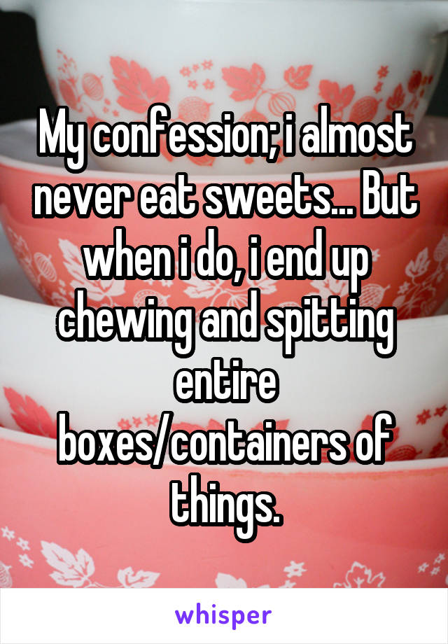 My confession; i almost never eat sweets... But when i do, i end up chewing and spitting entire boxes/containers of things.
