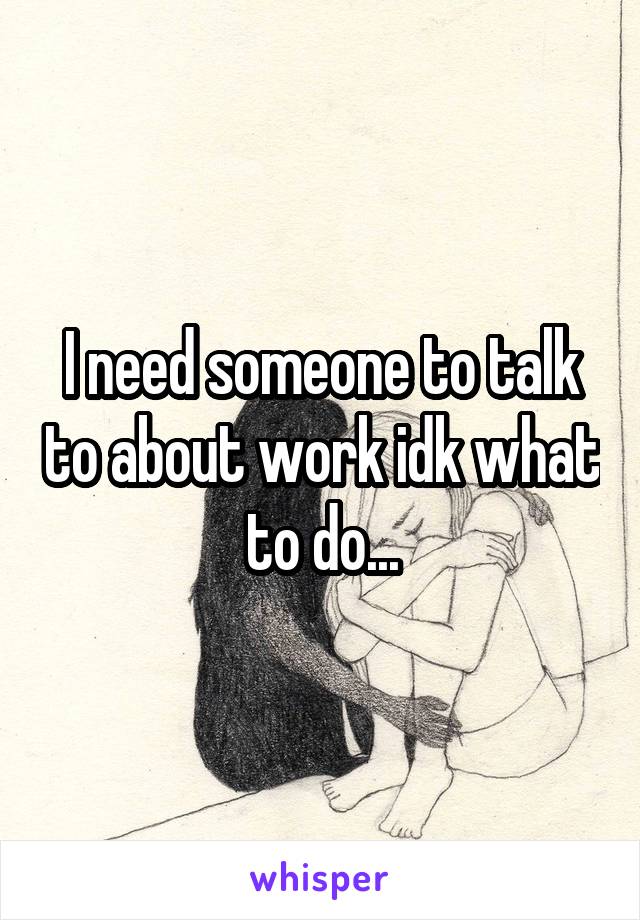 I need someone to talk to about work idk what to do...