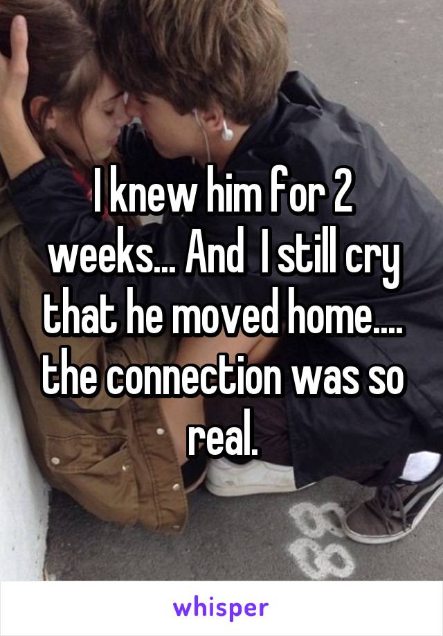I knew him for 2 weeks... And  I still cry that he moved home.... the connection was so real.
