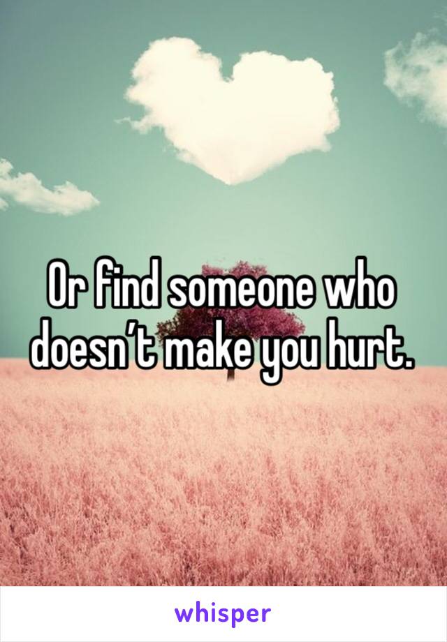 Or find someone who doesn’t make you hurt. 