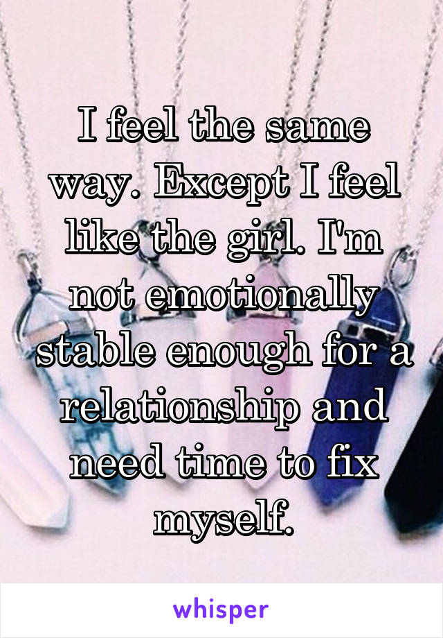 I feel the same way. Except I feel like the girl. I'm not emotionally stable enough for a relationship and need time to fix myself.