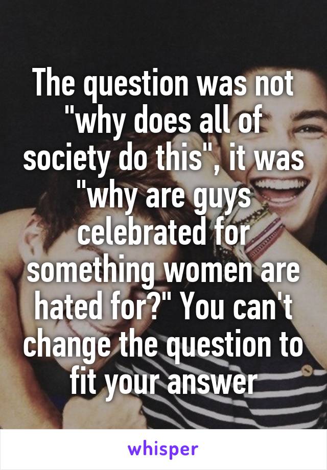 The question was not "why does all of society do this", it was "why are guys celebrated for something women are hated for?" You can't change the question to fit your answer