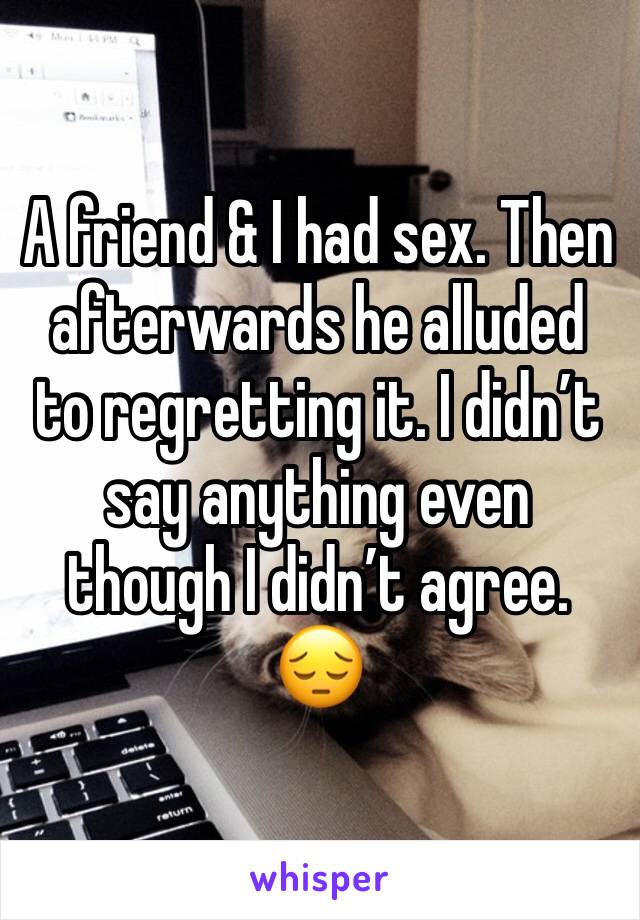 A friend & I had sex. Then afterwards he alluded to regretting it. I didn’t say anything even though I didn’t agree. 😔