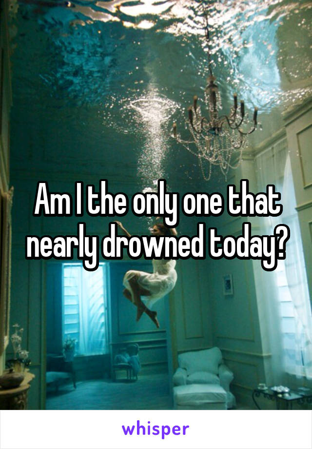 Am I the only one that nearly drowned today?