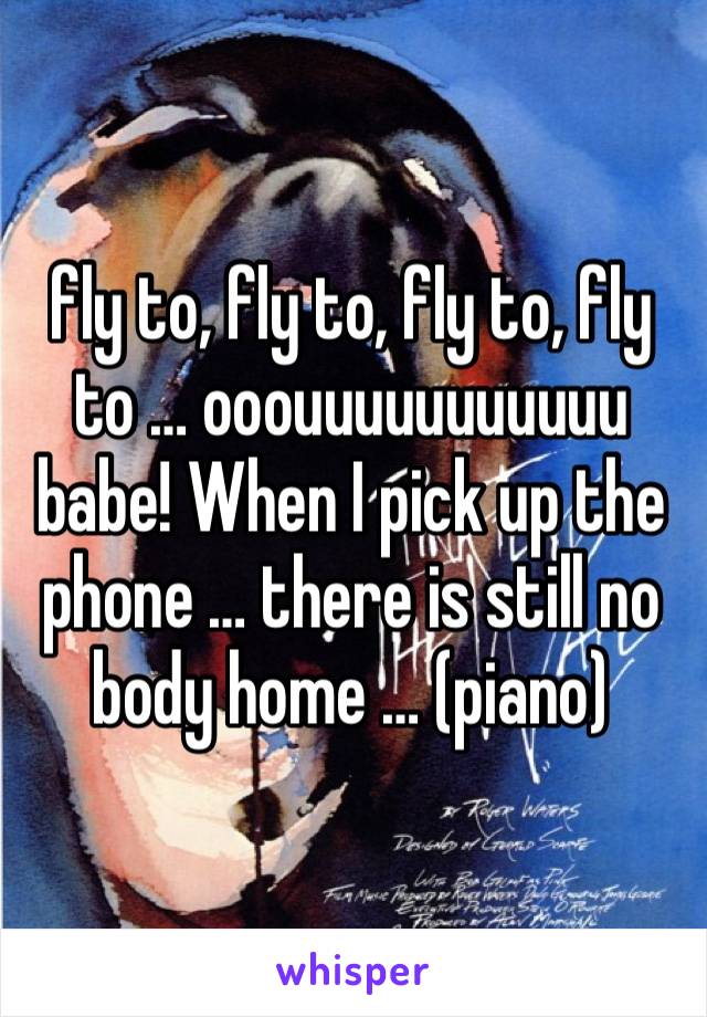 fly to, fly to, fly to, fly to … ooouuuuuuuuuuu babe! When I pick up the phone … there is still no body home … (piano)