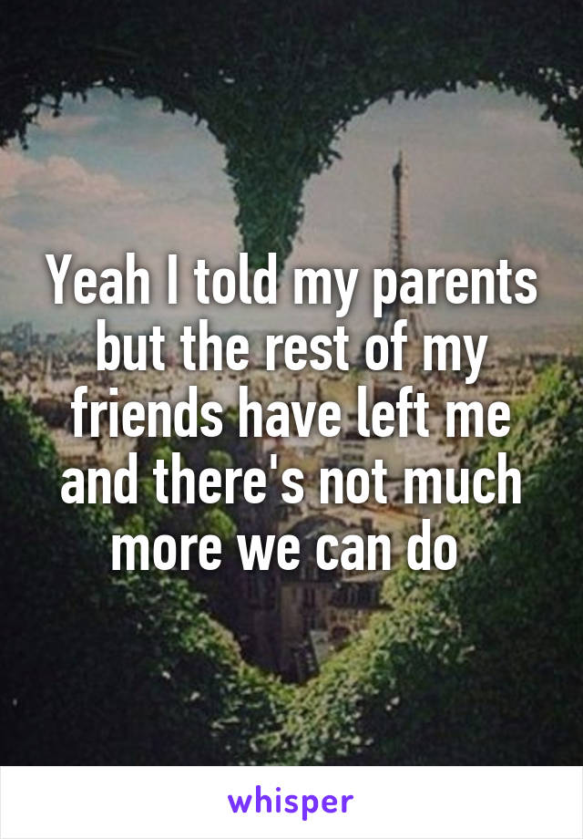 Yeah I told my parents but the rest of my friends have left me and there's not much more we can do 