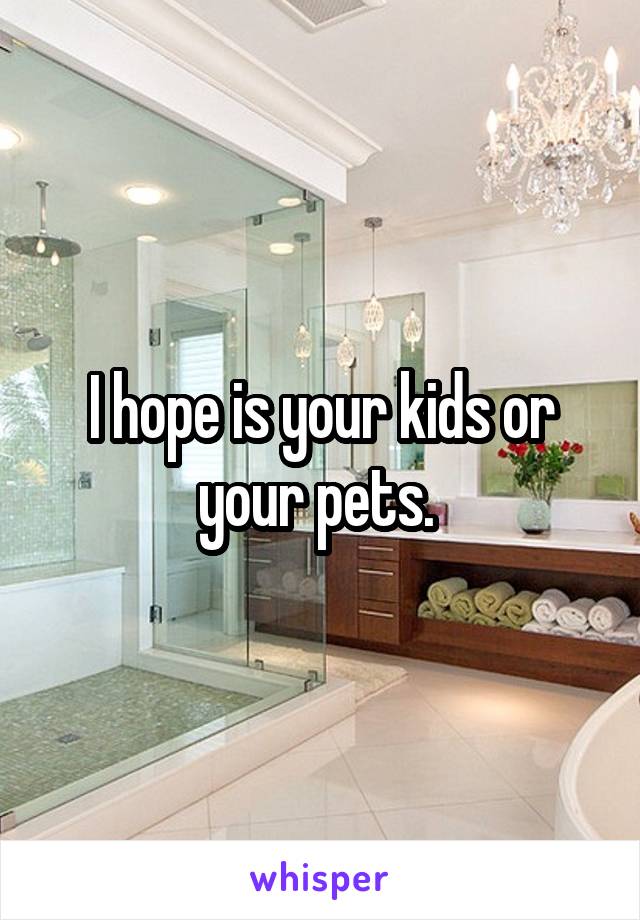 I hope is your kids or your pets. 