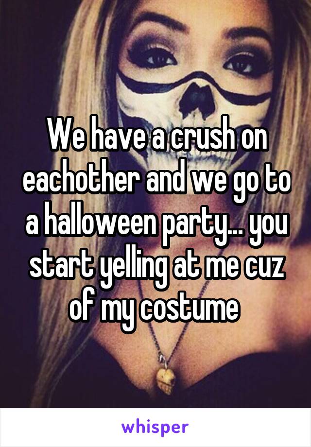 We have a crush on eachother and we go to a halloween party... you start yelling at me cuz of my costume 