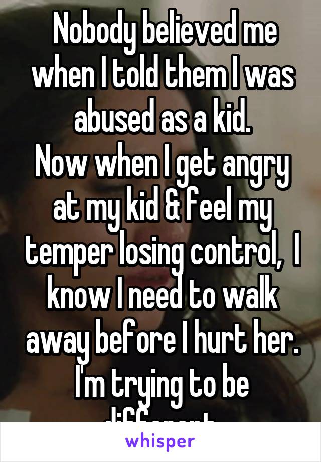  Nobody believed me when I told them I was abused as a kid.
Now when I get angry at my kid & feel my temper losing control,  I know I need to walk away before I hurt her. I'm trying to be different.