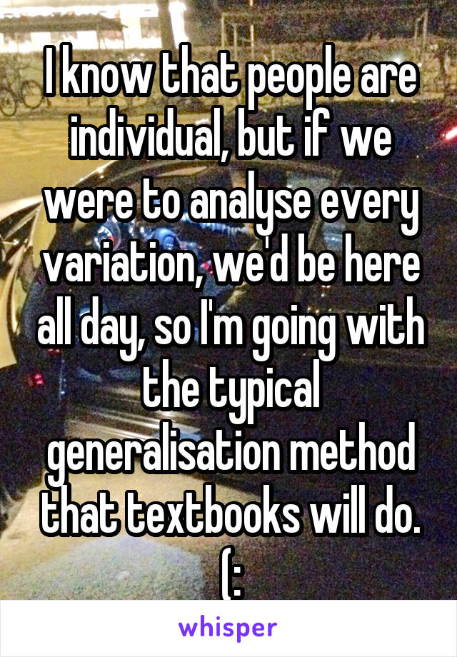 I know that people are individual, but if we were to analyse every variation, we'd be here all day, so I'm going with the typical generalisation method that textbooks will do. (: