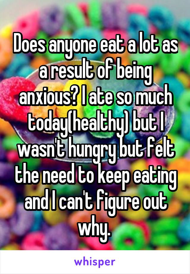 Does anyone eat a lot as a result of being anxious? I ate so much today(healthy) but I wasn't hungry but felt the need to keep eating and I can't figure out why. 