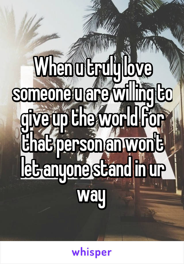 When u truly love someone u are willing to give up the world for that person an won't let anyone stand in ur way 