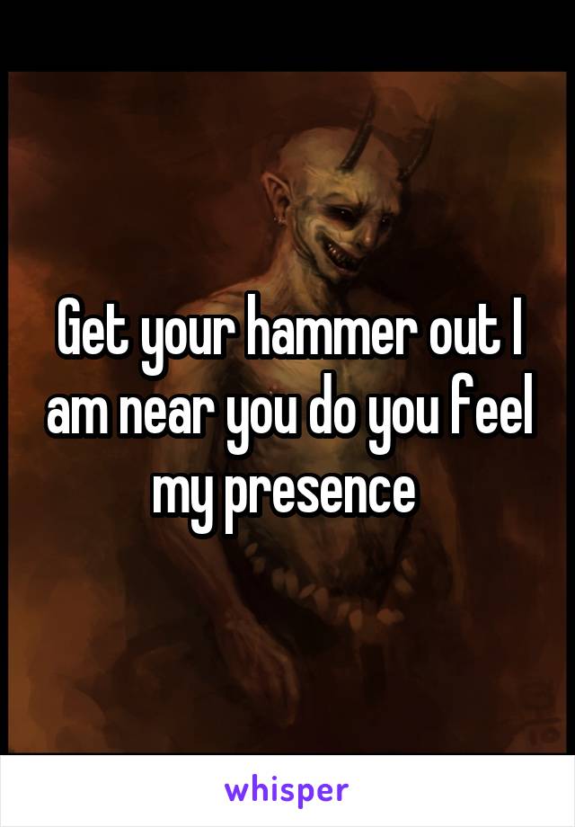 Get your hammer out I am near you do you feel my presence 