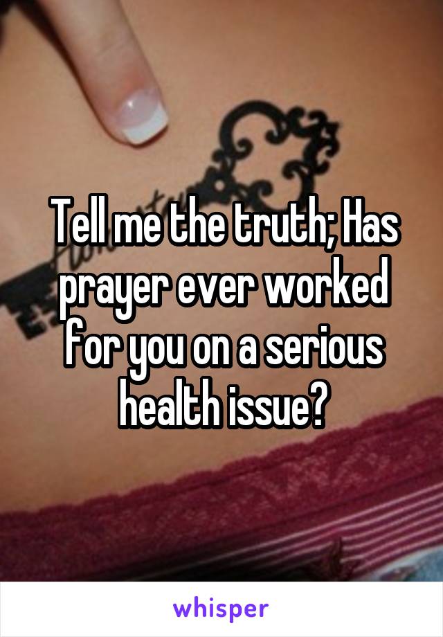 Tell me the truth; Has prayer ever worked for you on a serious health issue?