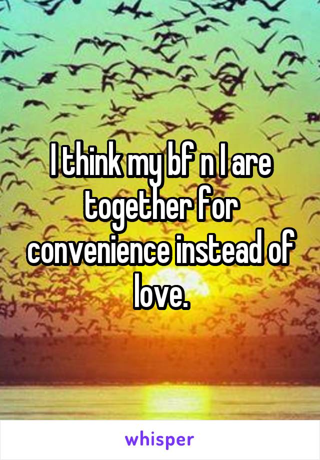 I think my bf n I are together for convenience instead of love.
