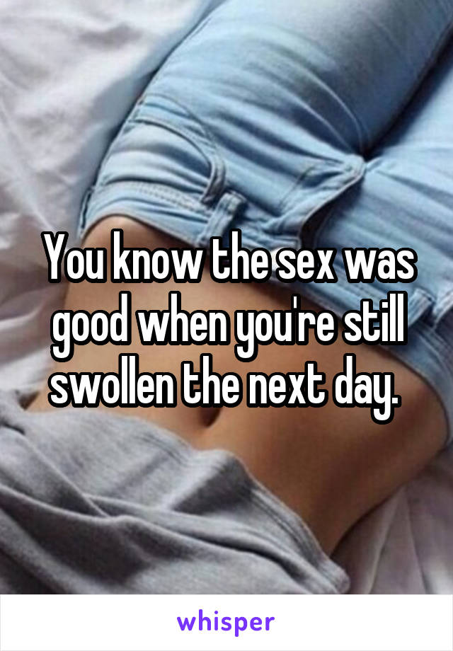 You know the sex was good when you're still swollen the next day. 