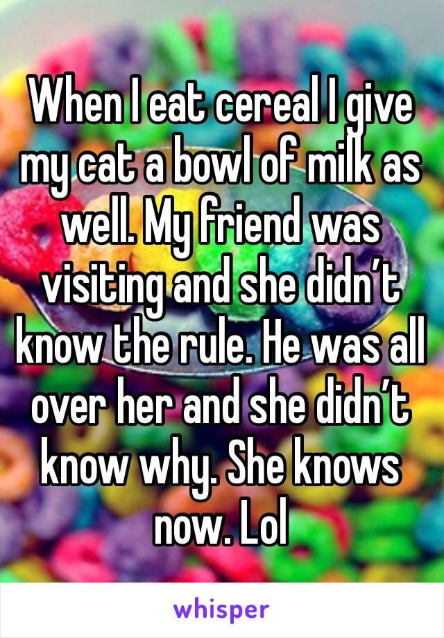 When I eat cereal I give my cat a bowl of milk as well. My friend was visiting and she didn’t know the rule. He was all over her and she didn’t know why. She knows now. Lol